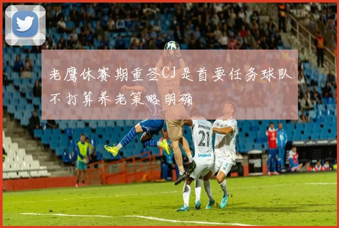 老鹰休赛期重签CJ是首要任务球队不打算养老策略明确