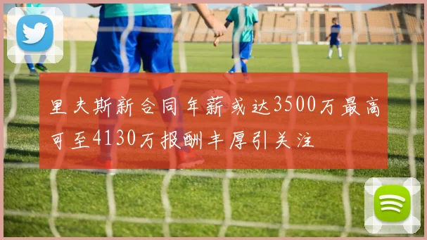 里夫斯新合同年薪或达3500万最高可至4130万报酬丰厚引关注