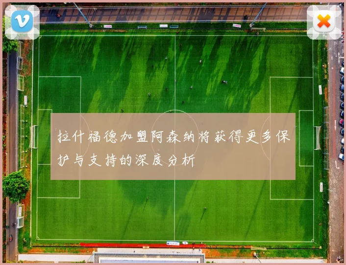 拉什福德加盟阿森纳将获得更多保护与支持的深度分析