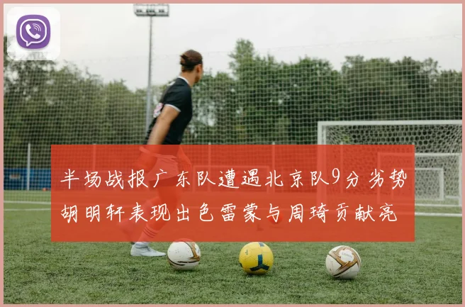 半场战报广东队遭遇北京队9分劣势胡明轩表现出色雷蒙与周琦贡献亮眼数据