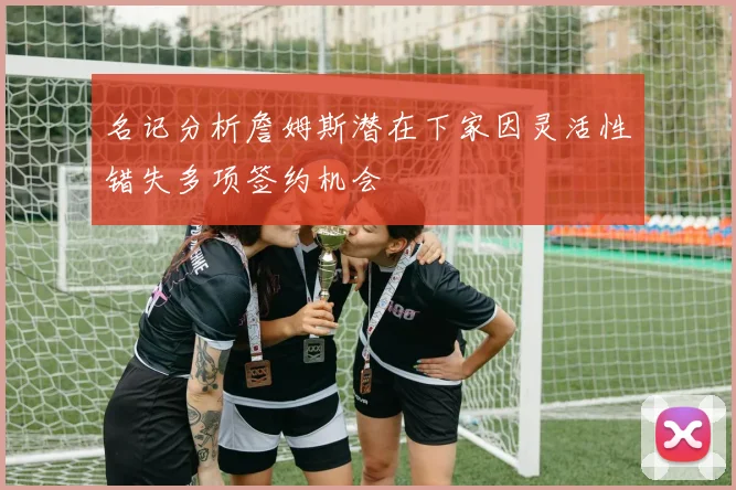 名记分析詹姆斯潜在下家因灵活性错失多项签约机会