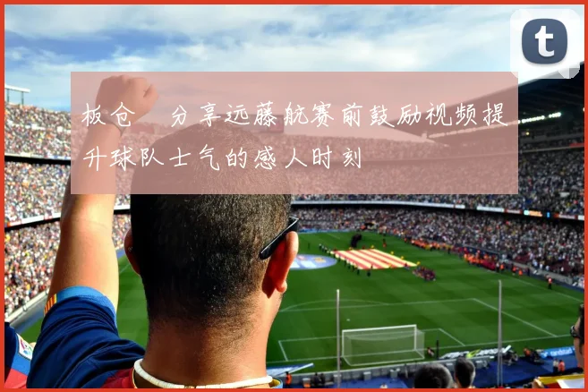 板仓滉分享远藤航赛前鼓励视频提升球队士气的感人时刻