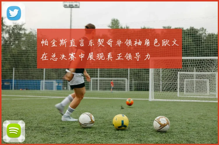 帕金斯直言东契奇非领袖角色欧文在总决赛中展现真正领导力