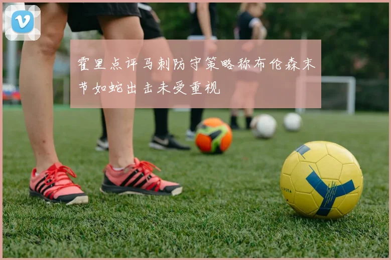 霍里点评马刺防守策略称布伦森末节如蛇出击未受重视