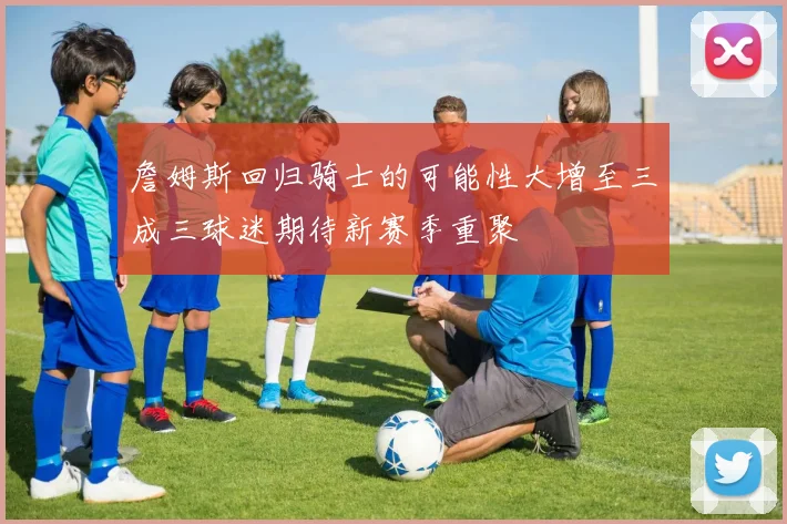詹姆斯回归骑士的可能性大增至三成三球迷期待新赛季重聚