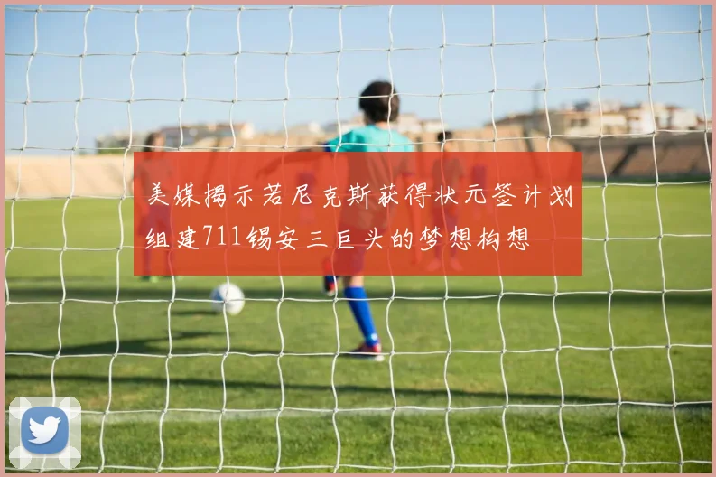 美媒揭示若尼克斯获得状元签计划组建711锡安三巨头的梦想构想